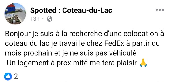Bonjour, je suis à la recherche d'une colocation à Coteau-du-Lac, je travaille chez FedEx à partir du mois prochain et je ne suis pas véhiculé. Un logement à proximité me fera plaisir.